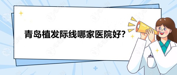 青岛植发际线哪家医院好?论技术大麦/碧莲盛/兴尚表现出圈