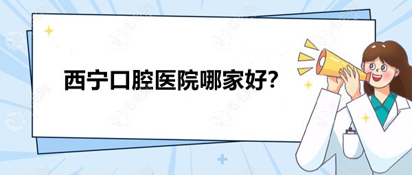 西宁口腔医院哪家好?精选3家种植牙/正畸口碑好的牙科