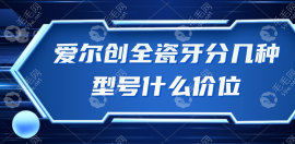 爱尔创全瓷牙分几种型号什么价位?轻松了解6大型号及价格