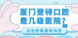 厦门登特口腔是几级医院?2级正规医院,种植牙技术好已预约