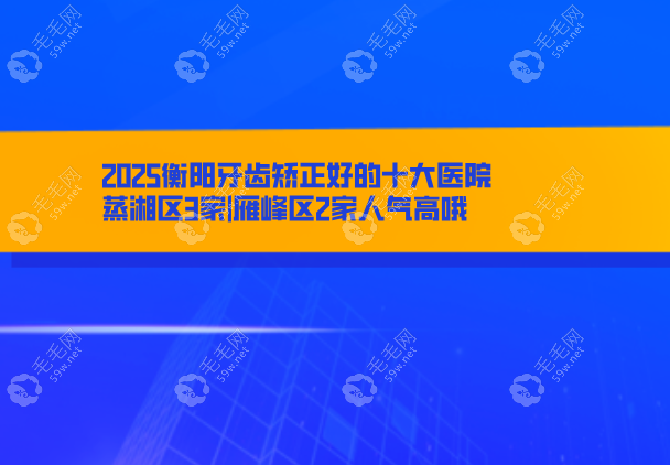 2025衡阳牙齿矫正好的十大医院:蒸湘区3家|雁峰区2家人气高哦