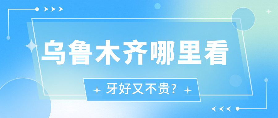 乌鲁木齐哪里看牙好又不贵?这五家热门机构性价比高!