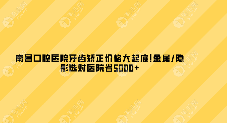 南昌口腔医院牙齿矫正价格大起底!金属/隐形选对医院省5000+