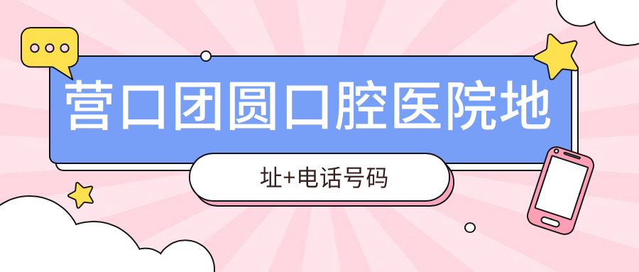 营口团圆口腔医院地址+电话号码：正规医院打卡必备指南！