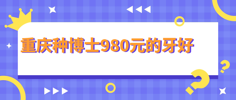 打破低价焦虑！重庆种博士980元种牙质量+服务全解析