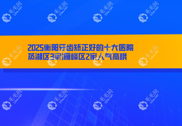 2025衡阳牙齿矫正好的十大医院:蒸湘区3家|雁峰区2家人气高哦