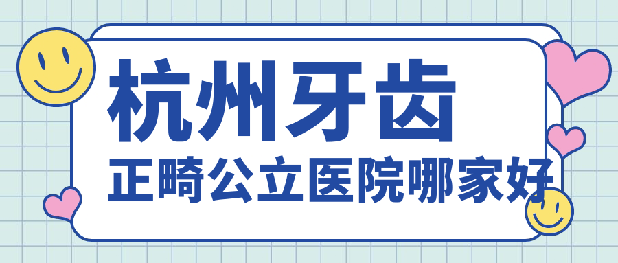 杭州牙齿正畸医院哪家好?公立+私立牙科牙齿矫正医院排名