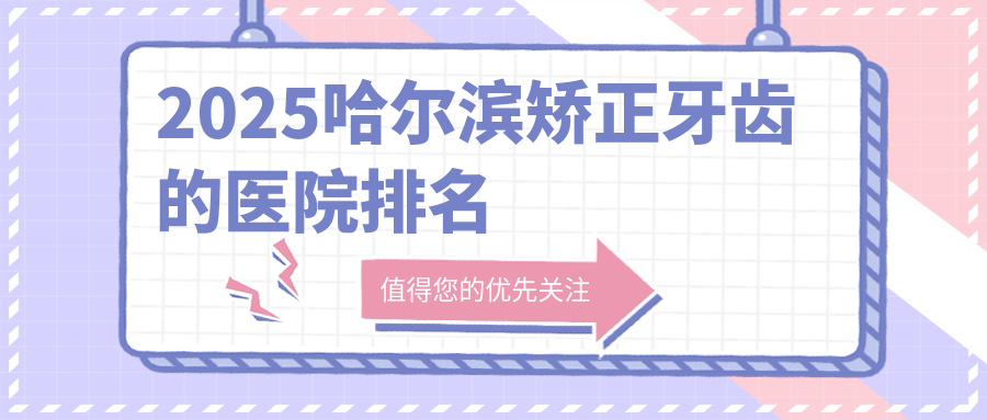 2025哈尔滨矫正牙齿的医院排名:本地人常去的10家口碑机构