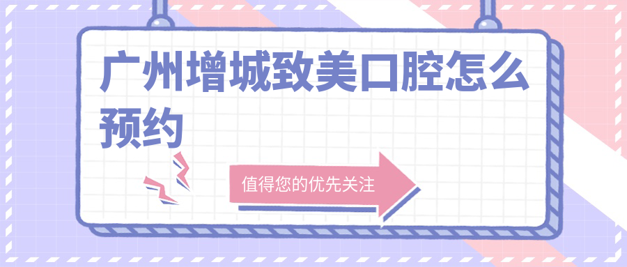 广州增城致美口腔怎么预约？上班时间、电话、地址全攻略