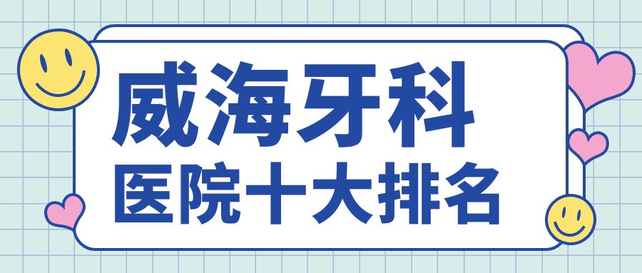 威海牙科医院排名前十:便宜又好闭眼入,种牙/正畸往这里看