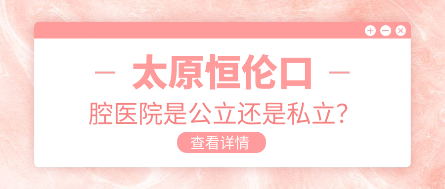 太原恒伦口腔医院是公立还是私立？正规性和档次都拉满