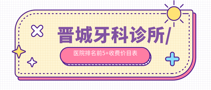 2025晋城牙科诊所/医院排名前5+收费价目表:种牙/矫正闭眼入