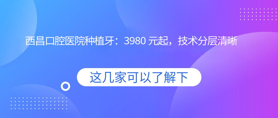 西昌口腔医院收费价目表(2025版)种植牙3980起,附矫正病例解析
