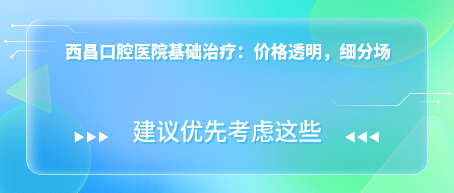 西昌口腔醫(yī)院基礎(chǔ)治療：價格透明，細分場景覆蓋