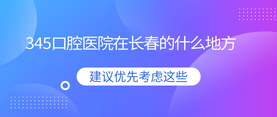 345口腔醫(yī)院在長(zhǎng)春的什么地方