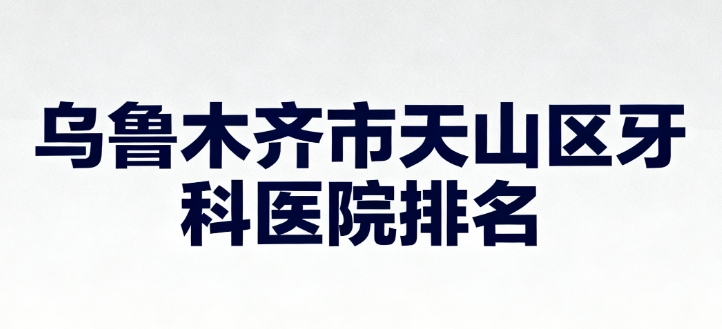 乌鲁木齐市天山区牙科医院排名