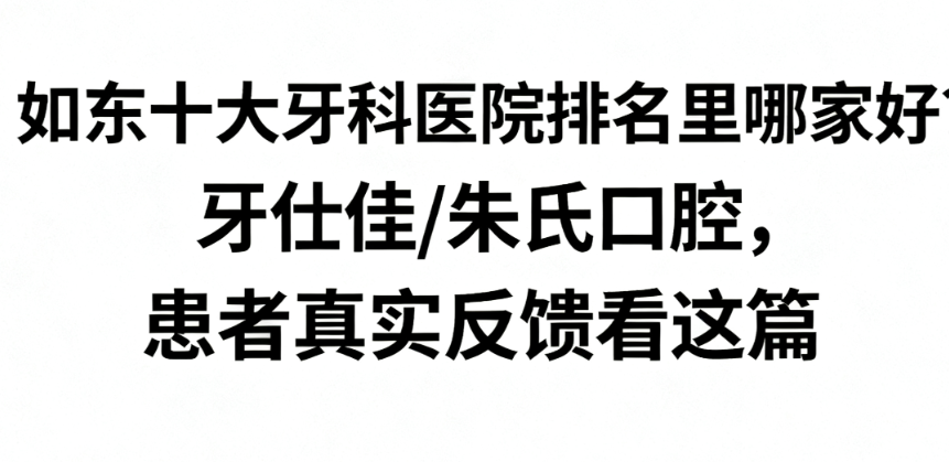 如东十大牙科医院排名里哪家好？牙仕佳/朱氏口腔，患者真实反馈看这篇