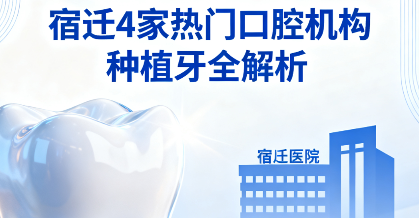 宿迁种植牙哪家医院好？4家热门口腔机构对比：技术/价格/口碑全解析