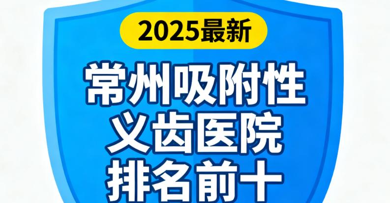 常州吸附性义齿医院排名前十揭晓！武进/天宁区这些机构口碑稳