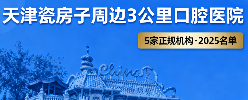 天津瓷房子附近的口腔医院有哪些?2025周边3公里内5家正规机构名单