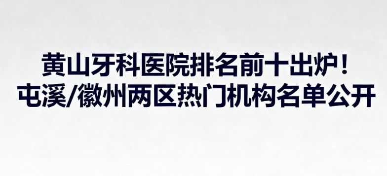 黄山牙科医院排名前十出炉！屯溪/徽州两区热门机构名单公开