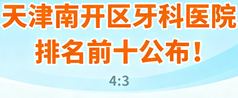 天津南开区牙科医院排名前十公布！中诺/爱齿等热门机构，口碑明细全有