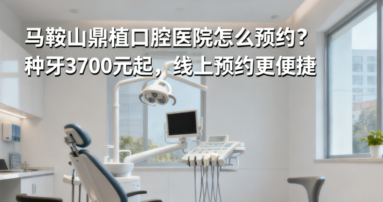 马鞍山鼎植口腔医院怎么预约？种牙3700元起，线上预约更便捷