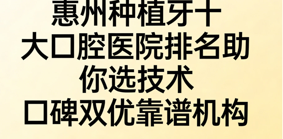 想在惠州种牙不踩雷？惠州种植牙十大口腔医院排名助你选技术口碑双优靠谱机构