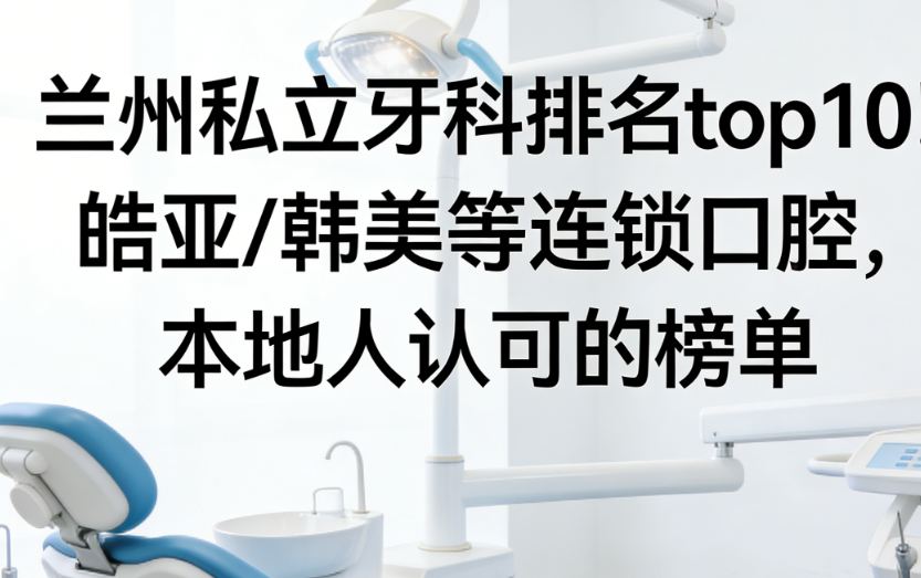 兰州私立牙科排名top10！皓亚/韩美等连锁口腔，本地人认可的榜单